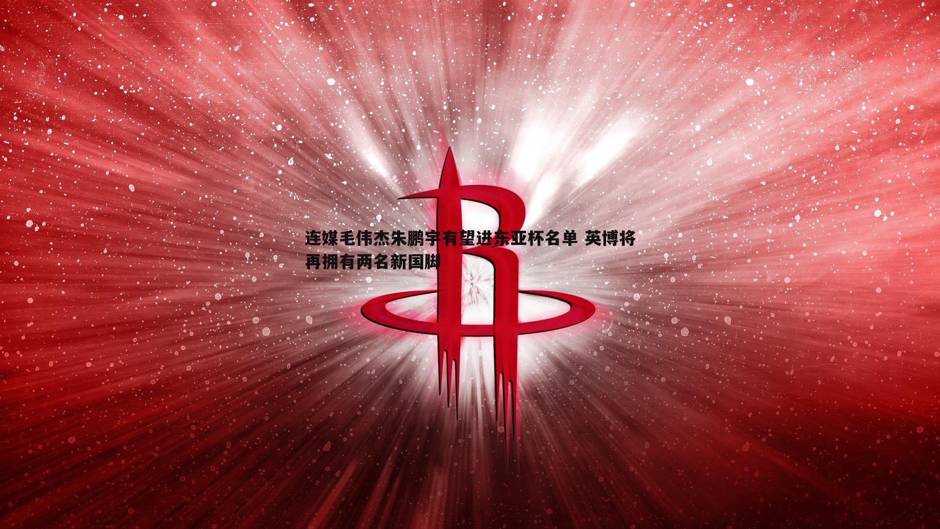 雷速体育-连媒毛伟杰朱鹏宇有望进东亚杯名单 英博将再拥有两名新国脚