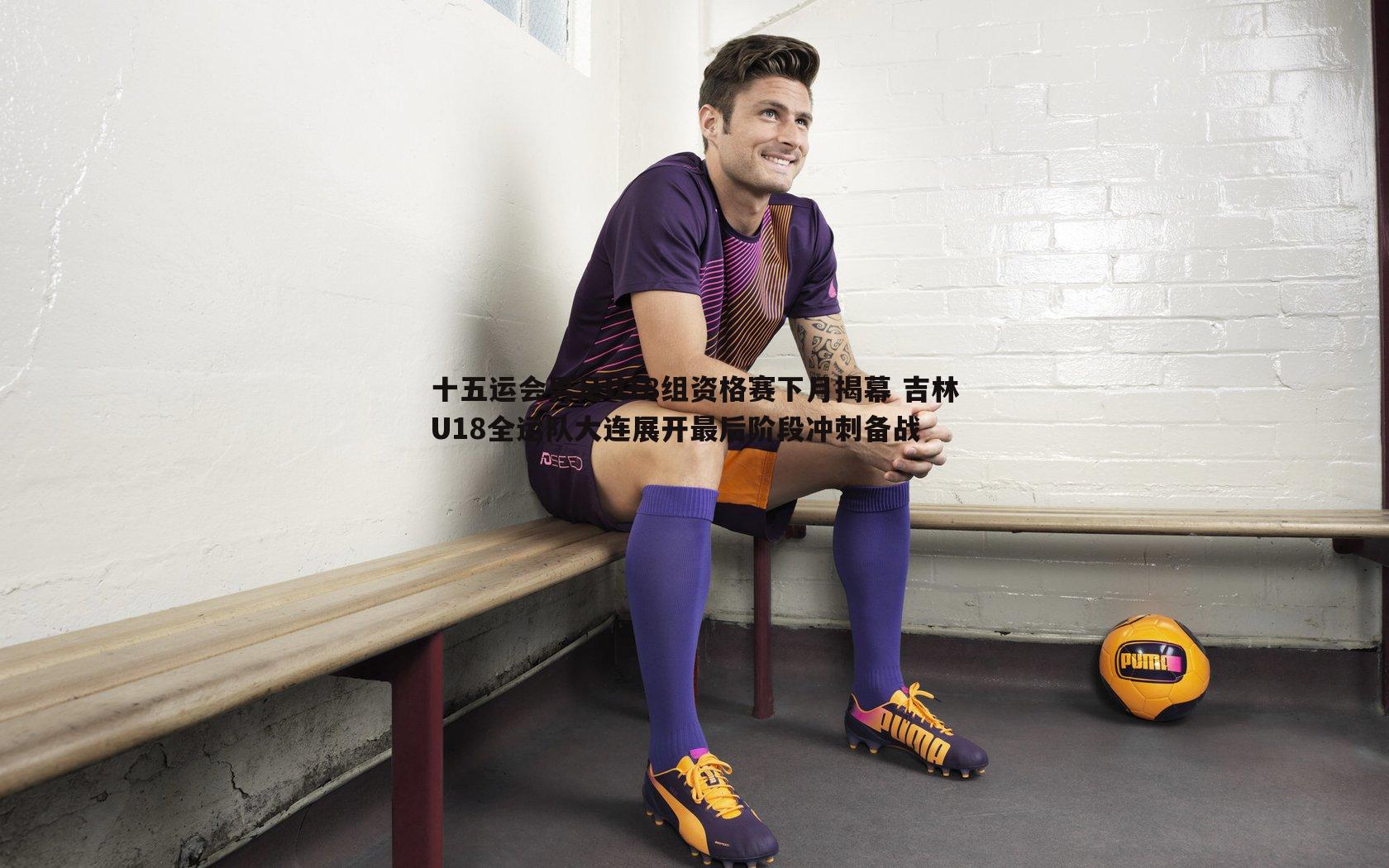 十五运会男足U18组资格赛下月揭幕 吉林U18全运队大连展开最后阶段冲刺备战